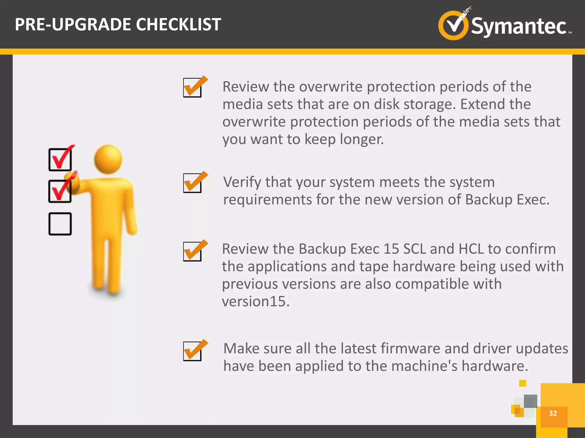 Verify that your system meets the system
requirements for the new version of Backup Exec.
Review the Backup Exec 15 SCL and HCL to confirm
the applications and tape hardware being used with
previous versions are also compatible with
version15.
Make sure all the latest firmware and driver updates
have been applied to the machine's hardware.
32
PRE-UPGRADE CHECKLIST
Review the overwrite protection periods of the
media sets that are on disk storage. Extend the
overwrite protection periods of the media sets that
you want to keep longer.
 