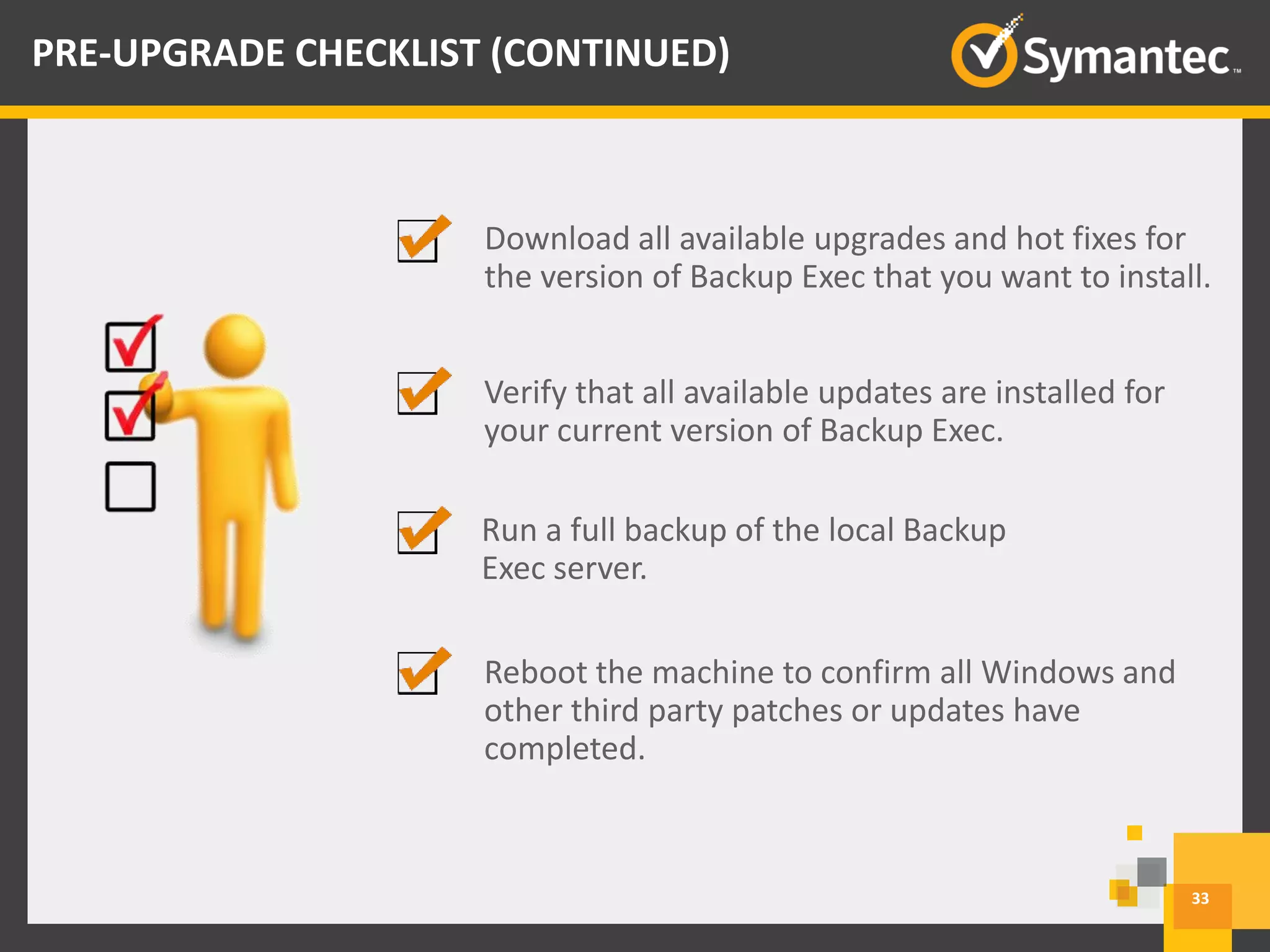 Download all available upgrades and hot fixes for
the version of Backup Exec that you want to install.
Run a full backup of the local Backup
Exec server.
Reboot the machine to confirm all Windows and
other third party patches or updates have
completed.
33
PRE-UPGRADE CHECKLIST (CONTINUED)
Verify that all available updates are installed for
your current version of Backup Exec.
 