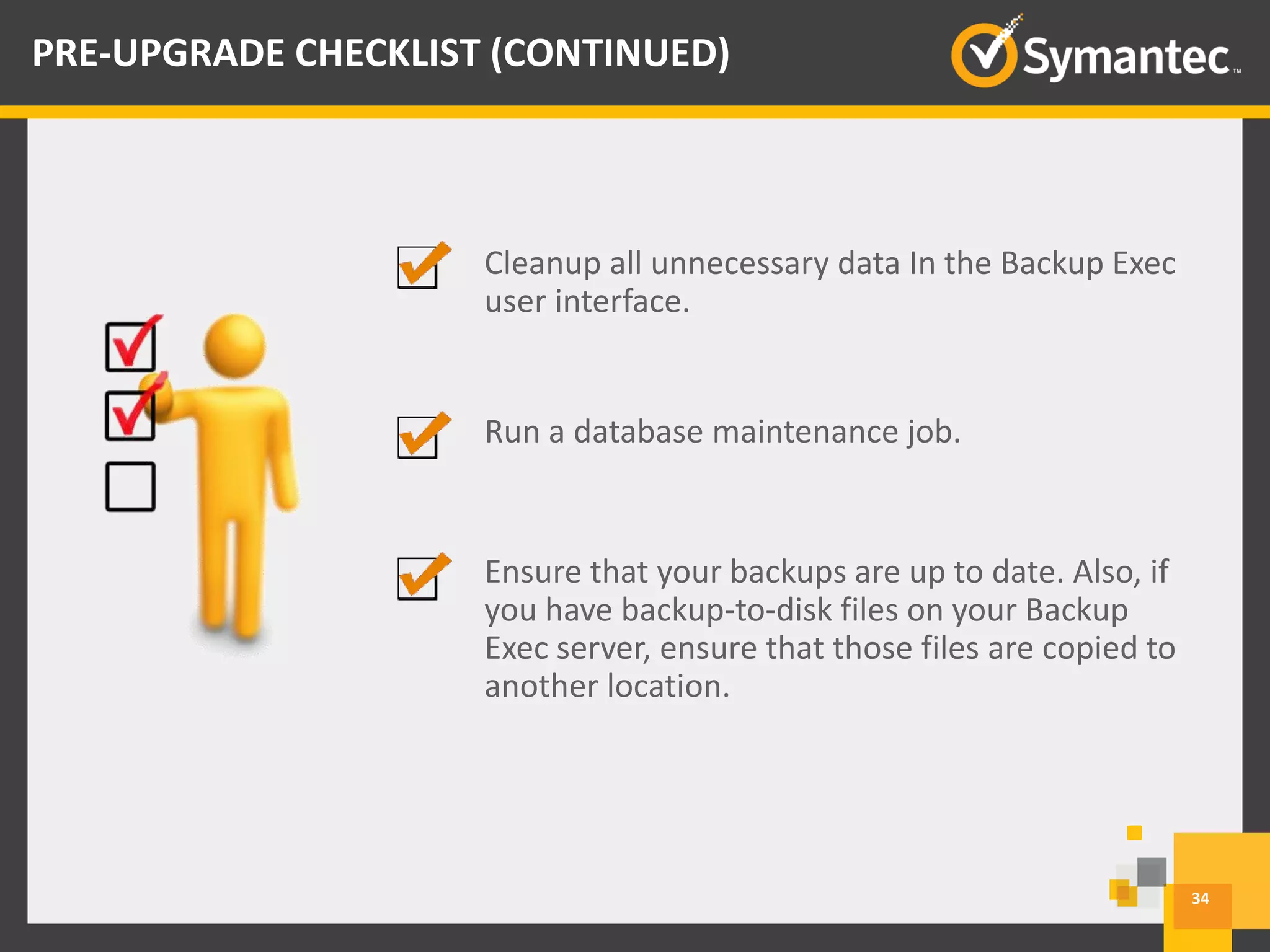 Cleanup all unnecessary data In the Backup Exec
user interface.
Run a database maintenance job.
34
PRE-UPGRADE CHECKLIST (CONTINUED)
Ensure that your backups are up to date. Also, if
you have backup-to-disk files on your Backup
Exec server, ensure that those files are copied to
another location.
 