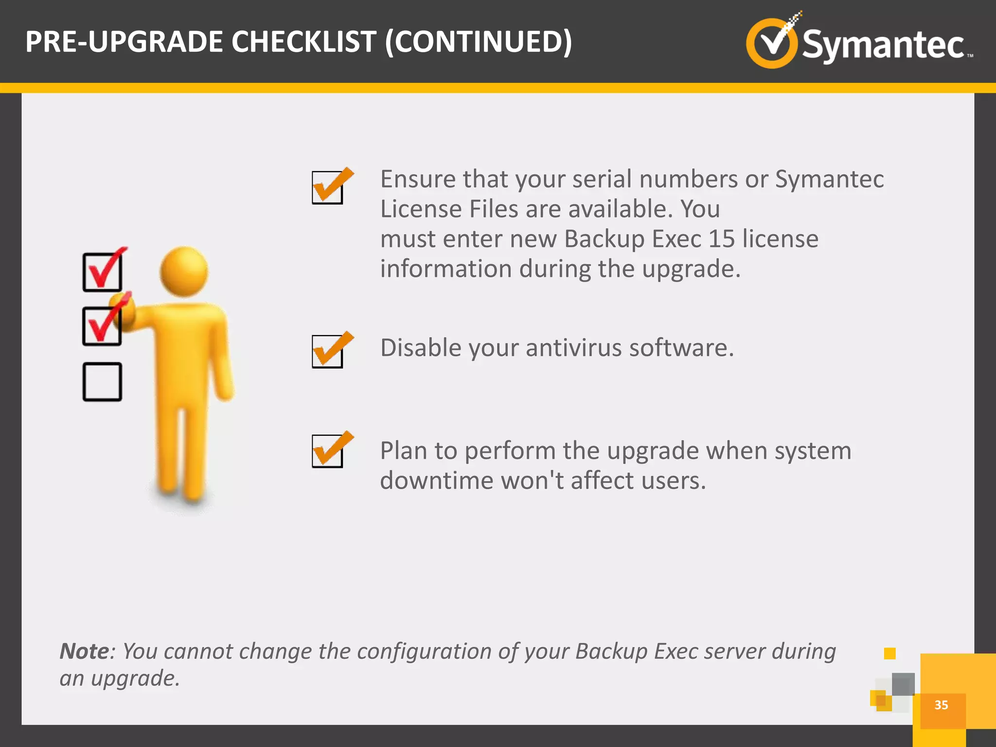 Ensure that your serial numbers or Symantec
License Files are available. You
must enter new Backup Exec 15 license
information during the upgrade.
Disable your antivirus software.
Plan to perform the upgrade when system
downtime won't affect users.
Note: You cannot change the configuration of your Backup Exec server during
an upgrade.
35
PRE-UPGRADE CHECKLIST (CONTINUED)
 