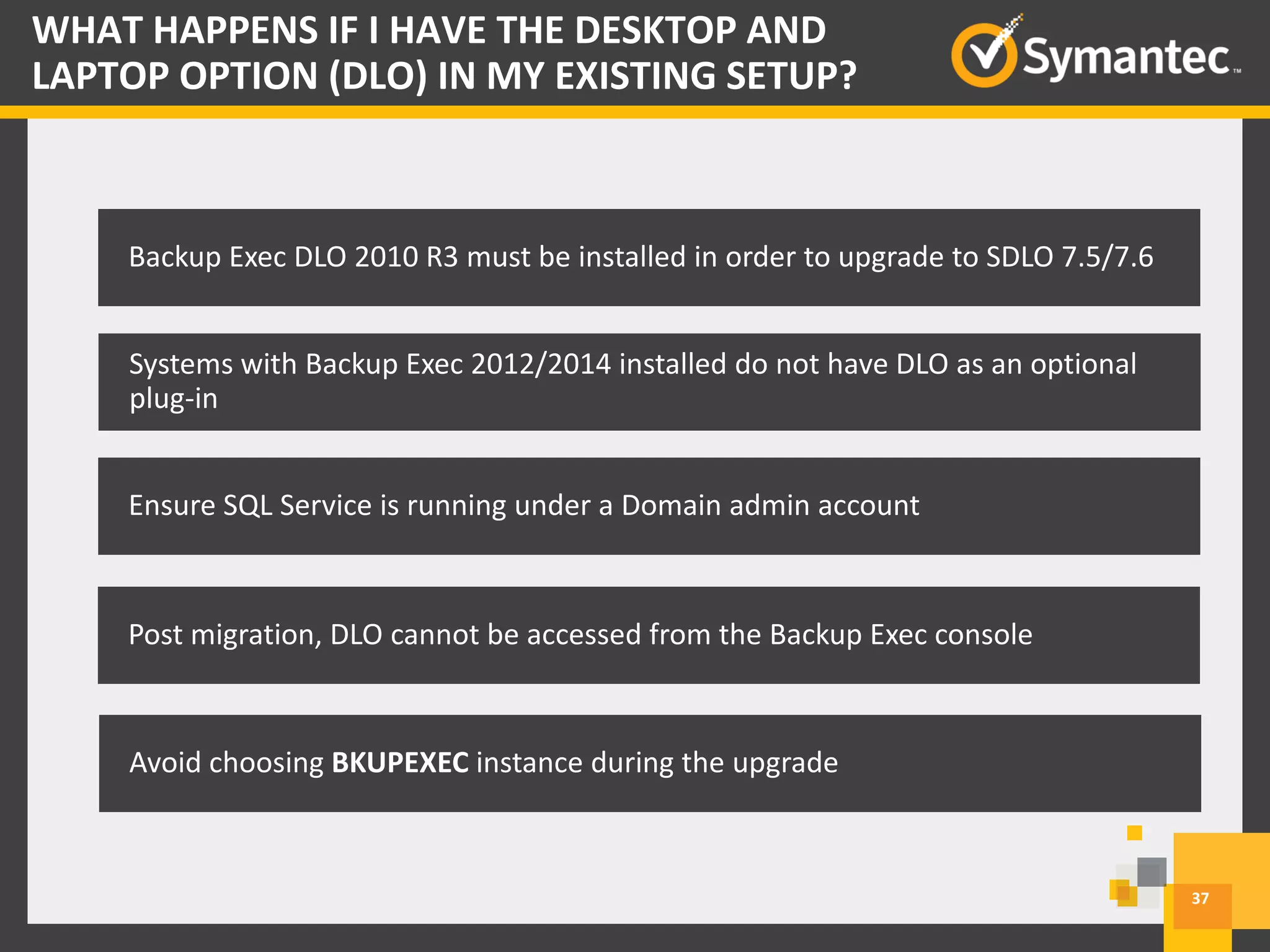 37
WHAT HAPPENS IF I HAVE THE DESKTOP AND
LAPTOP OPTION (DLO) IN MY EXISTING SETUP?
Backup Exec – DLO 12.0
Backup Exec DLO 2010 R3 must be installed in order to upgrade to SDLO 7.5/7.6
Systems with Backup Exec 2012/2014 installed do not have DLO as an optional
plug-in
Ensure SQL Service is running under a Domain admin account
Post migration, DLO cannot be accessed from the Backup Exec console
Avoid choosing BKUPEXEC instance during the upgrade
 