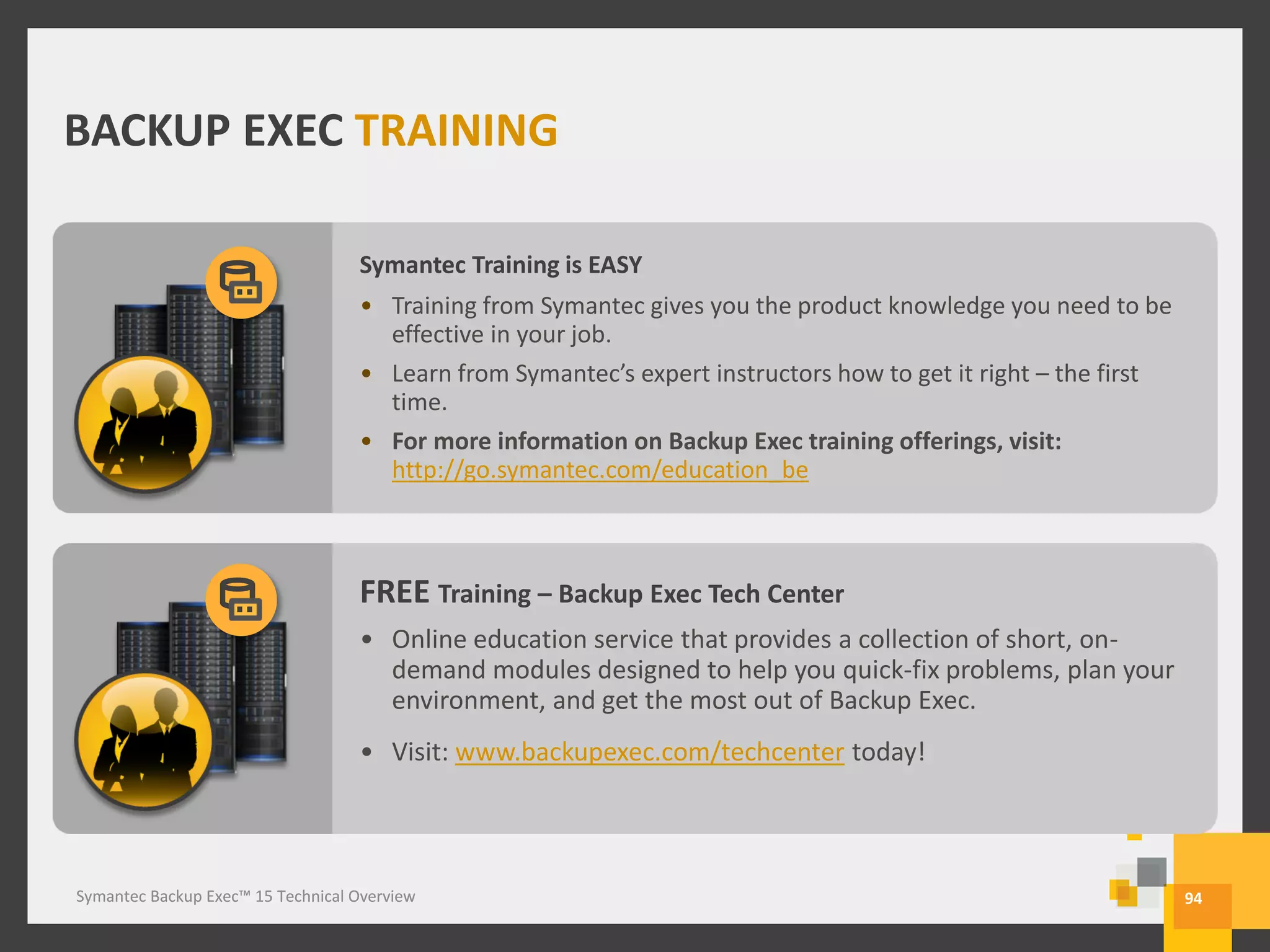 Symantec Backup Exec™ 15 Technical Overview
BACKUP EXEC TRAINING
94
Symantec Training is EASY
• Training from Symantec gives you the product knowledge you need to be
effective in your job.
• Learn from Symantec’s expert instructors how to get it right – the first
time.
• For more information on Backup Exec training offerings, visit:
http://go.symantec.com/education_be
FREE Training – Backup Exec Tech Center
• Online education service that provides a collection of short, on-
demand modules designed to help you quick-fix problems, plan your
environment, and get the most out of Backup Exec.
• Visit: www.backupexec.com/techcenter today!
Symantec Backup Exec™ 15 Technical Overview
 