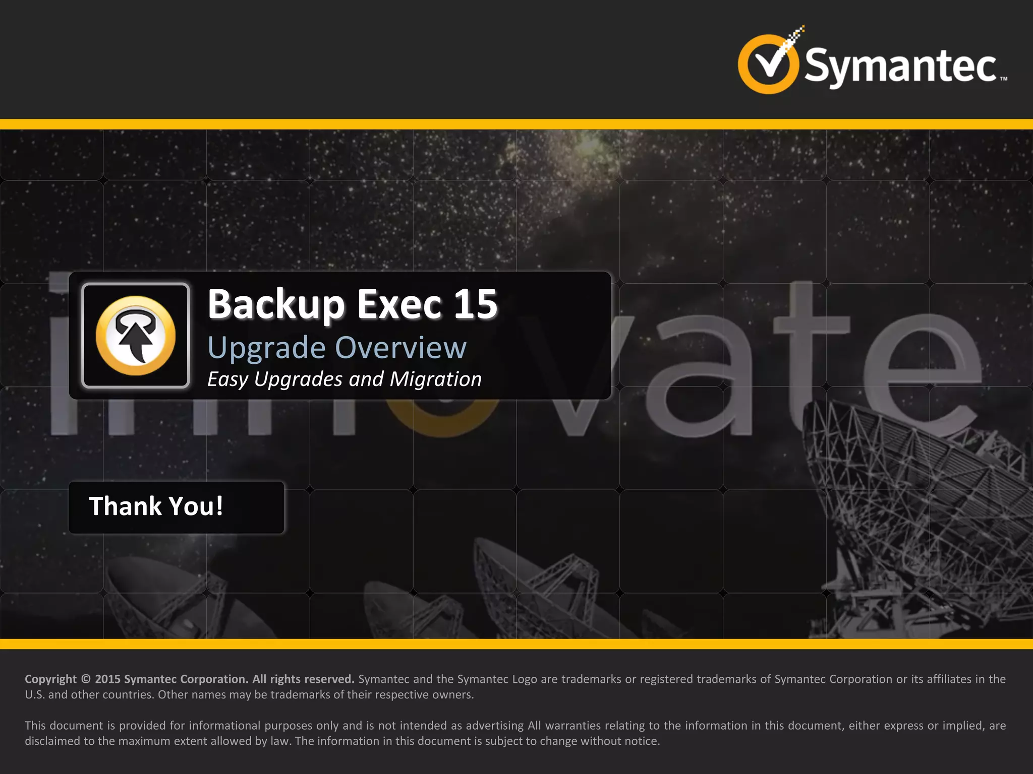 Thank You!
Backup Exec 15
Upgrade Overview
Copyright © 2015 Symantec Corporation. All rights reserved. Symantec and the Symantec Logo are trademarks or registered trademarks of Symantec Corporation or its affiliates in the
U.S. and other countries. Other names may be trademarks of their respective owners.
This document is provided for informational purposes only and is not intended as advertising All warranties relating to the information in this document, either express or implied, are
disclaimed to the maximum extent allowed by law. The information in this document is subject to change without notice.
Easy Upgrades and Migration
 