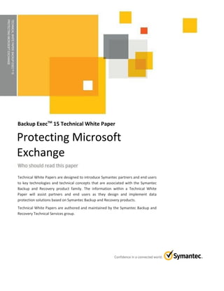TECHNICALWHITEPAPER:BACKUPEXECTM15
PROTECTINGMICROSOFTEXCHANGE
Backup ExecTM
15 Technical White Paper
Technical White Papers are designed to introduce Symantec partners and end users
to key technologies and technical concepts that are associated with the Symantec
Backup and Recovery product family. The information within a Technical White
Paper will assist partners and end users as they design and implement data
protection solutions based on Symantec Backup and Recovery products.
Technical White Papers are authored and maintained by the Symantec Backup and
Recovery Technical Services group.
Protecting Microsoft
Exchange
 