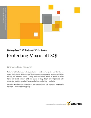 TECHNICALWHITEPAPER:BACKUPEXECTM15
PROTECTINGMICROSOFTSQL
Backup ExecTM
15 Technical White Paper
Technical White Papers are designed to introduce Symantec partners and end users
to key technologies and technical concepts that are associated with the Symantec
Backup and Recovery product family. The information within a Technical White
Paper will assist partners and end users as they design and implement data
protection solutions based on Symantec Backup and Recovery products.
Technical White Papers are authored and maintained by the Symantec Backup and
Recovery Technical Services group.
Protecting Microsoft SQL
 