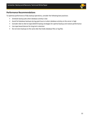 13
Performance Recommendations
To optimize performance of SQL backup operations, consider the following best practices:
• Schedule backup jobs when database activity is low
• Avoid full database backups during peak hours or when database activity on the server is high
• Consider disk-to-disk-to-tape (D2D2T) backup strategies for optimal backup and restore performance
• Use tape-based devices for long term retention
• Do not store backups to the same disk that holds database files or log files
 