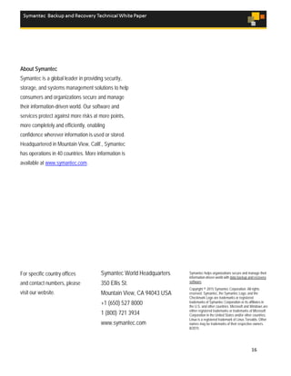 16
About Symantec
Symantec is a global leader in providing security,
storage, and systems management solutions to help
consumers and organizations secure and manage
their information-driven world. Our software and
services protect against more risks at more points,
more completely and efficiently, enabling
confidence wherever information is used or stored.
Headquartered in Mountain View, Calif., Symantec
has operations in 40 countries. More information is
available at www.symantec.com.
For specific country offices
and contact numbers, please
visit our website.
Symantec World Headquarters
350 Ellis St.
Mountain View, CA 94043 USA
+1 (650) 527 8000
1 (800) 721 3934
www.symantec.com
Symantec helps organizations secure and manage their
information-driven world with data backup and recovery
software.
Copyright © 2015 Symantec Corporation. All rights
reserved. Symantec, the Symantec Logo, and the
Checkmark Logo are trademarks or registered
trademarks of Symantec Corporation or its affiliates in
the U.S. and other countries. Microsoft and Windows are
either registered trademarks or trademarks of Microsoft
Corporation in the United States and/or other countries.
Linux is a registered trademark of Linus Torvalds. Other
names may be trademarks of their respective owners.
8/2015
 