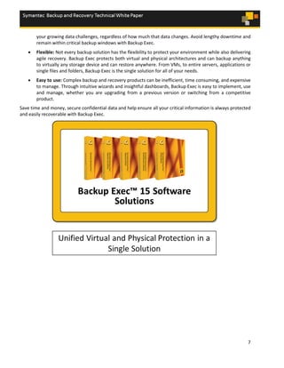 7
your growing data challenges, regardless of how much that data changes. Avoid lengthy downtime and
remain within critical backup windows with Backup Exec.
• Flexible: Not every backup solution has the flexibility to protect your environment while also delivering
agile recovery. Backup Exec protects both virtual and physical architectures and can backup anything
to virtually any storage device and can restore anywhere. From VMs, to entire servers, applications or
single files and folders, Backup Exec is the single solution for all of your needs.
• Easy to use: Complex backup and recovery products can be inefficient, time consuming, and expensive
to manage. Through intuitive wizards and insightful dashboards, Backup Exec is easy to implement, use
and manage, whether you are upgrading from a previous version or switching from a competitive
product.
Save time and money, secure confidential data and help ensure all your critical information is always protected
and easily recoverable with Backup Exec.
 