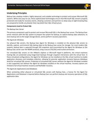8
Underlying Principles
Backup Exec employs modern, highly advanced, and scalable technology to protect and recover Microsoft SQL
systems. While very easy-to-use, these sophisticated technologies ensure that Microsoft SQL remains properly
protected and ready for recovery events, allowing customers and partners to sleep easy at night knowing they
are prepared to handle any disaster that may befall their SQL infrastructure.
Components Used to Protect SQL
The Backup Exec Server
The primary component used to protect and recover Microsoft SQL is the Backup Exec server. The Backup Exec
server interacts with the SQL system to prepare the system for backup, to capture backup data selections, to
store backup sets to the target storage device, and to perform recovery operations.
The Agent for Windows
For physical SQL servers, the Backup Exec Agent for Windows is installed on the physical SQL servers to
identify, capture, and transmit SQL backup data to the Backup Exec server for storage. For most modern SQL
systems, backup data is captured through VSS snapshots and transmitted by the Agent for Windows to the
Backup Exec server over the NDMP protocol, using a secure (TSL/SSL) and trusted connection.
For virtualized SQL servers on the VMware vSphere or Microsoft Hyper-V platforms, the virtual machines
hosting SQL are protected using image-level backups through snapshot interactions with the virtual host. In
these virtualized configurations, the Agent for Windows can be installed on the SQL virtual machine to enable
application discovery and metadata collection, allowing for granular application recovery features (database
level) for virtualized SQL servers. Protection of virtualized SQL servers without the Agent for Windows installed
is also supported, but without the Agent for Windows installed on the virtual machine, recovery options are
limited to full virtual machine recovery and file/folder recovery.
The Agent for Applications and Databases
When protecting either physical or virtualized SQL servers with Backup Exec, a license for the Agent for
Applications and Database is required before Backup Exec can perform backup and recovery operations of SQL
application data.
 