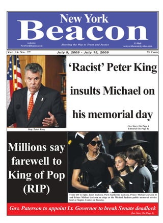 New York
     Beacon  website:
        NewYorkBeacon.com

Vol. 16 No. 27
                                 Showing the Way to Truth and Justice


                               July 9, 2009 - July 15, 2009
                                                                                                    E-Mail
                                                                                           newyorkbeacon@yahoo.com

                                                                                                                  75 Cents




                                      ‘Racist’ Peter King
                                       insults Michael on
                                         his memorial day
                                                                                               (See Story On Page 4
             Rep. Peter King                                                                    Editorial On Page 8)




Millions say
farewell to
King of Pop
   (RIP)                               From left to right, Janet Jackson, Paris Katherine Jackson, Prince Michael Jackson II
                                       and Prince Michael Jackson on stage at the Michael Jackson public memorial service
                                       held at Staples Center on Tuesday.



 Gov. Paterson to appoint Lt. Governor to break Senate deadlock
                                                                                                   (See Story On Page 4)
 