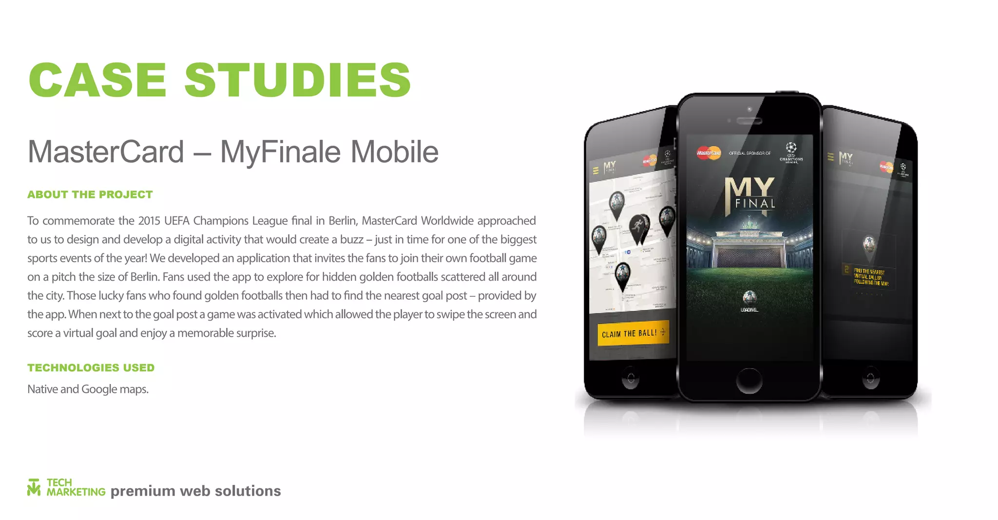 CASE STUDIES
MasterCard – MyFinale Mobile
to us to design and develop a digital activity that would create a buzz – just in time for one of the biggest
sports events of the year! We developed an application that invites the fans to join their own football game
on a pitch the size of Berlin. Fans used the app to explore for hidden golden footballs scattered all around
theapp.Whennexttothegoalpostagamewasactivatedwhichallowedtheplayertoswipethescreenand
score a virtual goal and enjoy a memorable surprise.
Native and Google maps.
ABOUT THE PROJECT
TECHNOLOGIES USED
 