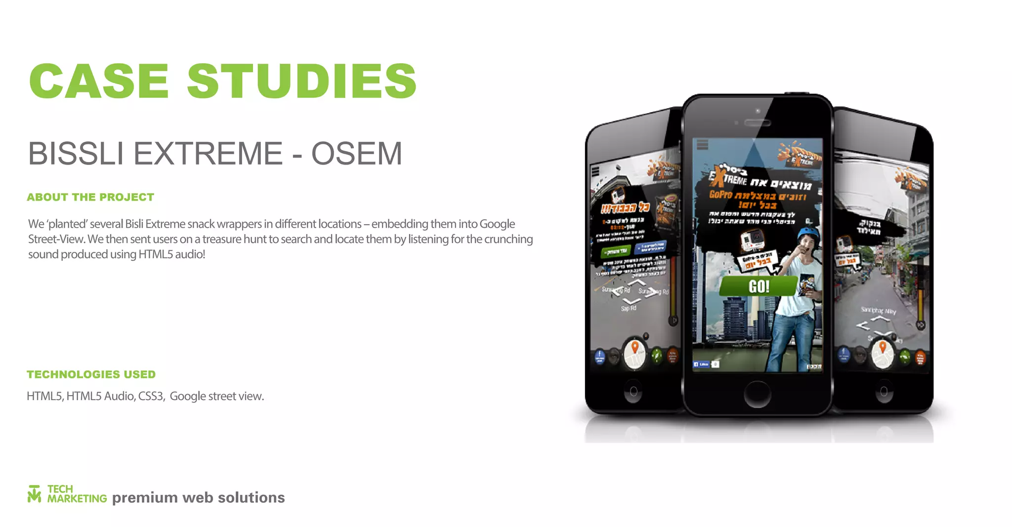 We‘planted’severalBisliExtremesnackwrappersindifferentlocations–embeddingthemintoGoogle
Street-View.Wethensentusersonatreasurehunttosearchandlocatethembylisteningforthecrunching
soundproducedusingHTML5audio!
ABOUT THE PROJECT
CASE STUDIES
BISSLI EXTREME - OSEM
HTML5, HTML5 Audio, CSS3, Google streetview.
TECHNOLOGIES USED
 