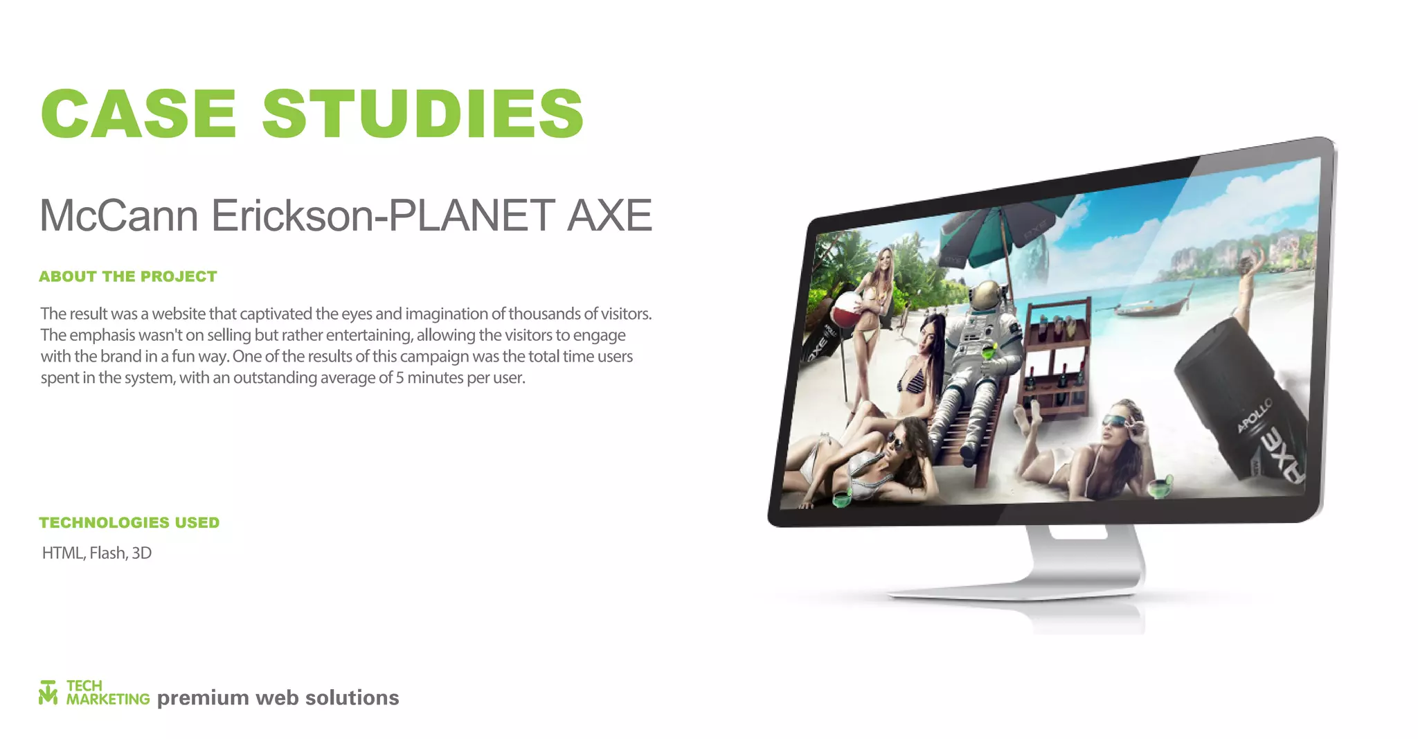 CASE STUDIES
McCann Erickson-PLANET AXE
Theresultwasawebsitethatcaptivatedtheeyesandimaginationofthousandsofvisitors.
Theemphasiswasn'tonsellingbutratherentertaining,allowingthevisitorstoengage
withthebrandinafunway.Oneoftheresultsofthiscampaignwasthetotaltimeusers
spentinthesystem,withanoutstandingaverageof5minutesperuser.
HTML, Flash, 3D
ABOUT THE PROJECT
TECHNOLOGIES USED
 