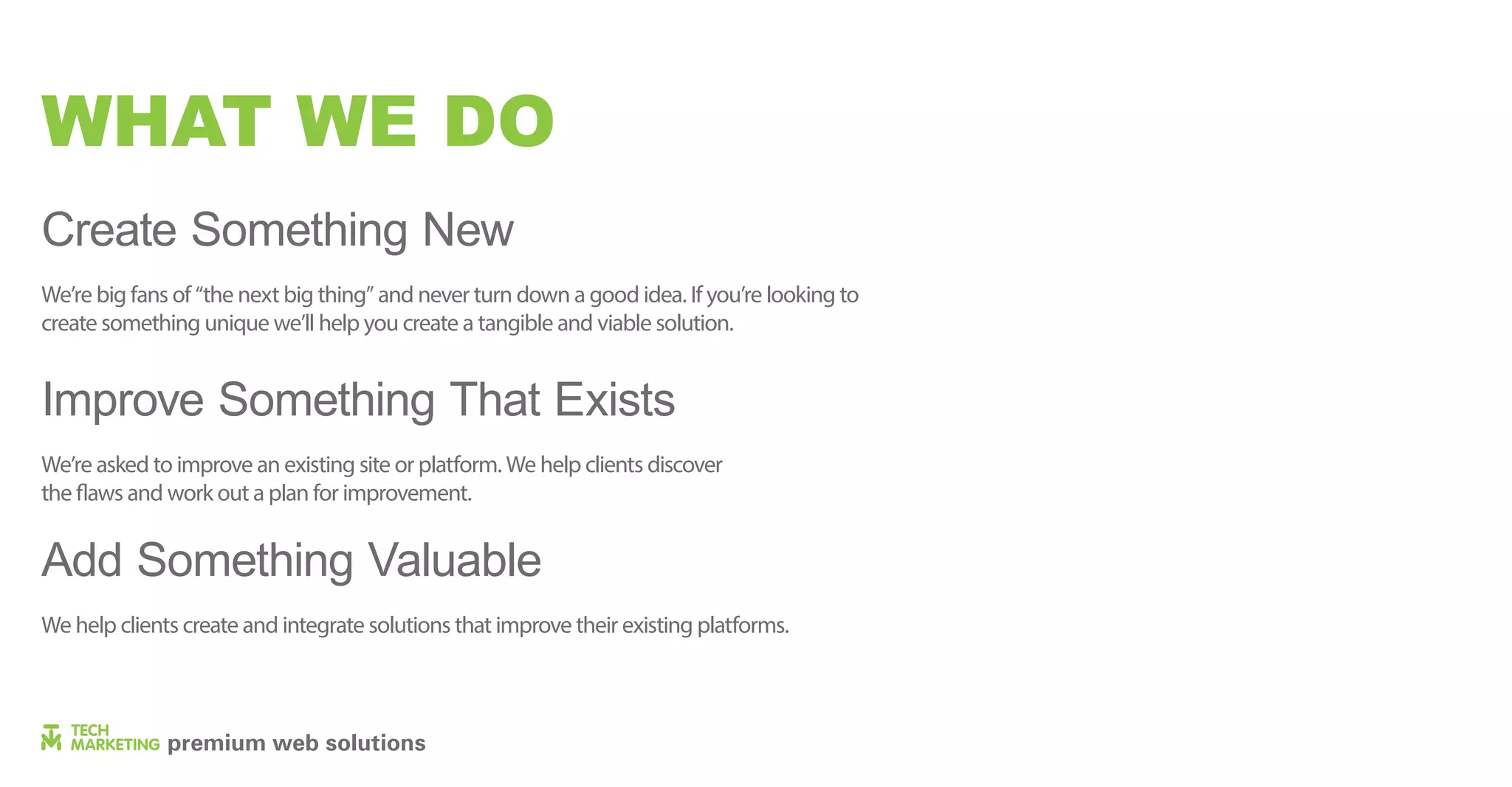 WHAT WE DO
Create Something New
Improve Something That Exists
Add Something Valuable
We’re big fans of “the next big thing” and never turn down a good idea. If you’re looking to
create something unique we’ll help you create a tangible and viable solution.
We’re asked to improve an existing site or platform. We help clients discover
the flaws and work out a plan for improvement.
We help clients create and integrate solutions that improve their existing platforms.
 