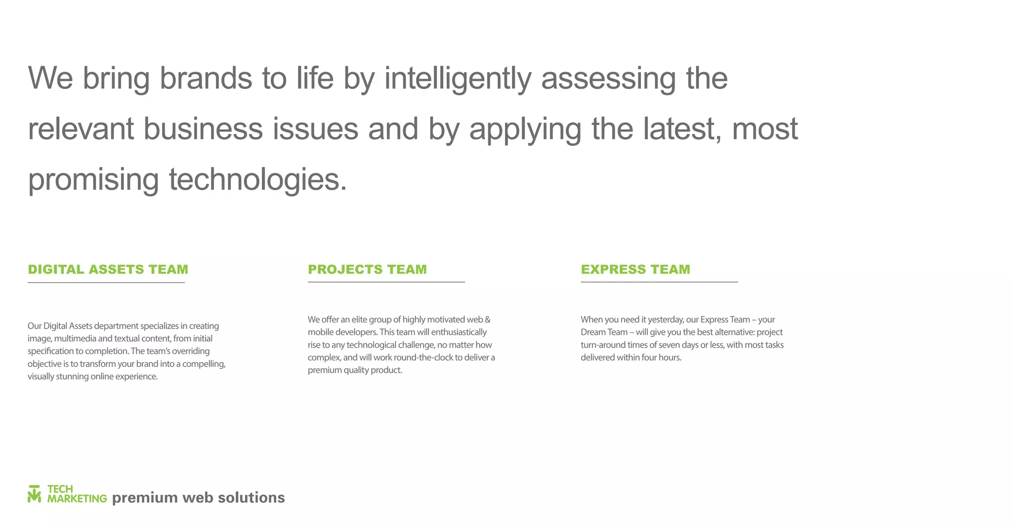 We bring brands to life by intelligently assessing the
relevant business issues and by applying the latest, most
promising technologies.
DIGITAL ASSETS TEAM
Our Digital Assets department specializes in creating
image, multimedia and textual content, from initial
specification to completion. The team’s overriding
objective is to transform your brand into a compelling,
visually stunning online experience.
PROJECTS TEAM
We offer an elite group of highly motivated web &
mobile developers. This team will enthusiastically
rise to any technological challenge, no matter how
complex, and will work round-the-clock to deliver a
premium quality product.
EXPRESS TEAM
When you need it yesterday, our Express Team – your
Dream Team – will give you the best alternative: project
turn-around times of seven days or less, with most tasks
delivered within four hours.
 