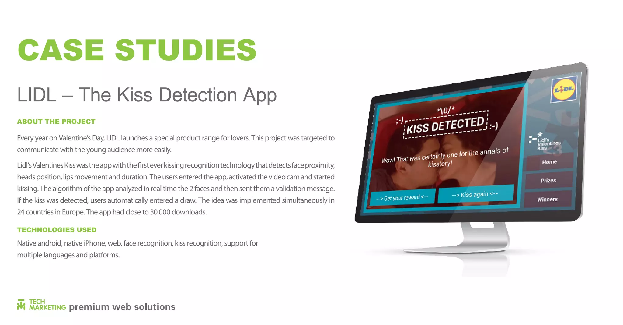 CASE STUDIES
LIDL – The Kiss Detection App
Every year on Valentine’s Day, LIDL launches a special product range for lovers. This project was targeted to
communicate with the young audience more easily.
Lidl’sValentinesKisswastheappwiththefirsteverkissingrecognitiontechnologythatdetectsfaceproximity,
headsposition,lipsmovementandduration.Theusersenteredtheapp,activatedthevideocamandstarted
kissing.Thealgorithmoftheappanalyzedinrealtimethe2facesandthensentthemavalidationmessage.
If the kiss was detected, users automatically entered a draw. The idea was implemented simultaneously in
24 countries in Europe. The app had close to 30.000 downloads.
Native android, native iPhone, web, face recognition, kiss recognition, support for
multiple languages ​​and platforms.
ABOUT THE PROJECT
TECHNOLOGIES USED
 