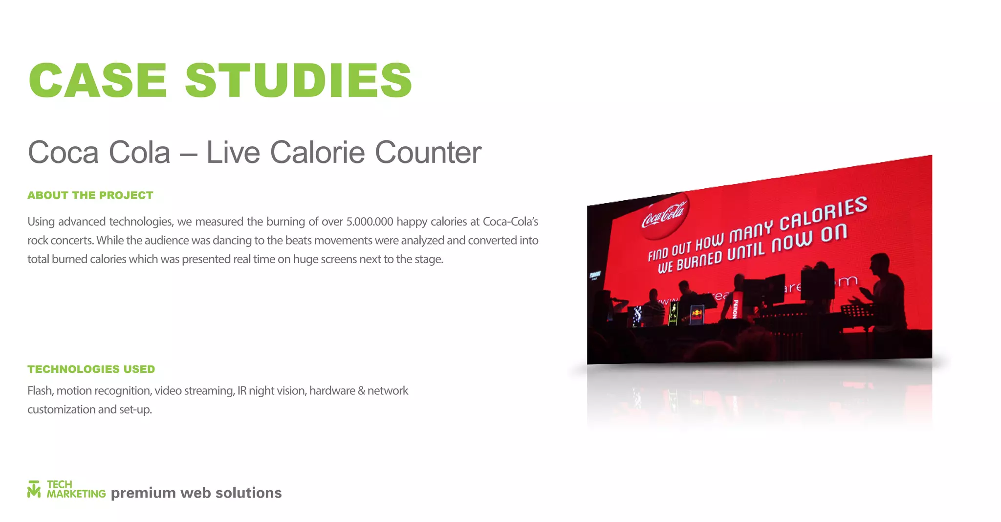 CASE STUDIES
Coca Cola – Live Calorie Counter
Using advanced technologies, we measured the burning of over 5.000.000 happy calories at Coca-Cola’s
rock concerts. While the audience was dancing to the beats movements were analyzed and converted into
total burned calories which was presented real time on huge screens next to the stage.
Flash, motion recognition, video streaming, IR night vision, hardware & network
customization and set-up.
ABOUT THE PROJECT
TECHNOLOGIES USED
 