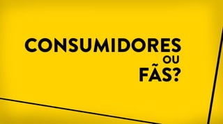 CONSUMIDORES
OU
FÃS?
 