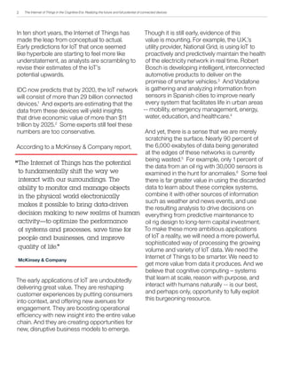 The Internet of Things in the Cognitive Era: Realizing the future and full potential of connected devices
Though it is still early, evidence of this
value is mounting. For example, the U.K.’s
utility provider, National Grid, is using IoT to
proactively and predictively maintain the health
of the electricity network in real time. Robert
Bosch is developing intelligent, interconnected
automotive products to deliver on the
promise of smarter vehicles.3
And Vodafone
is gathering and analyzing information from
sensors in Spanish cities to improve nearly
every system that facilitates life in urban areas
-- mobility, emergency management, energy,
water, education, and healthcare.4
And yet, there is a sense that we are merely
scratching the surface. Nearly 90 percent of
the 6,000 exabytes of data being generated
at the edges of these networks is currently
being wasted.5
For example, only 1 percent of
the data from an oil rig with 30,000 sensors is
examined in the hunt for anomalies.6
Some feel
there is far greater value in using the discarded
data to learn about these complex systems,
combine it with other sources of information
such as weather and news events, and use
the resulting analysis to drive decisions on
everything from predictive maintenance to
oil rig design to long-term capital investment.
To make these more ambitious applications
of IoT a reality, we will need a more powerful,
sophisticated way of processing the growing
volume and variety of IoT data. We need the
Internet of Things to be smarter. We need to
get more value from data it produces. And we
believe that cognitive computing – systems
that learn at scale, reason with purpose, and
interact with humans naturally -- is our best,
and perhaps only, opportunity to fully exploit
this burgeoning resource.
In ten short years, the Internet of Things has
made the leap from conceptual to actual.
Early predictions for IoT that once seemed
like hyperbole are starting to feel more like
understatement, as analysts are scrambling to
revise their estimates of the IoT’s
potential upwards.
IDC now predicts that by 2020, the IoT network
will consist of more than 29 billion connected
devices.1
And experts are estimating that the
data from these devices will yield insights
that drive economic value of more than $11
trillion by 2025.2
Some experts still feel these
numbers are too conservative.
According to a McKinsey & Company report,
The early applications of IoT are undoubtedly
delivering great value. They are reshaping
customer experiences by putting consumers
into context, and offering new avenues for
engagement. They are boosting operational
efficiency with new insight into the entire value
chain. And they are creating opportunities for
new, disruptive business models to emerge.
The Internet of Things has the potential
to fundamentally shift the way we
interact with our surroundings. The
ability to monitor and manage objects
in the physical world electronically
makes it possible to bring data-driven
decision making to new realms of human
activity—to optimize the performance
of systems and processes, save time for
people and businesses, and improve
quality of life.”
McKinsey & Company
“
2
 