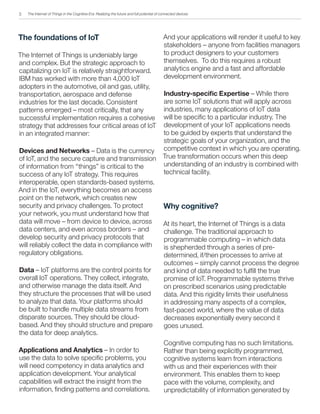 The Internet of Things in the Cognitive Era: Realizing the future and full potential of connected devices
The foundations of IoT
The Internet of Things is undeniably large
and complex. But the strategic approach to
capitalizing on IoT is relatively straightforward.
IBM has worked with more than 4,000 IoT
adopters in the automotive, oil and gas, utility,
transportation, aerospace and defense
industries for the last decade. Consistent
patterns emerged – most critically, that any
successful implementation requires a cohesive
strategy that addresses four critical areas of IoT
in an integrated manner:
Devices and Networks – Data is the currency
of IoT, and the secure capture and transmission
of information from “things” is critical to the
success of any IoT strategy. This requires
interoperable, open standards-based systems.
And in the IoT, everything becomes an access
point on the network, which creates new
security and privacy challenges. To protect
your network, you must understand how that
data will move – from device to device, across
data centers, and even across borders – and
develop security and privacy protocols that
will reliably collect the data in compliance with
regulatory obligations.
Data – IoT platforms are the control points for
overall IoT operations. They collect, integrate,
and otherwise manage the data itself. And
they structure the processes that will be used
to analyze that data. Your platforms should
be built to handle multiple data streams from
disparate sources. They should be cloud-
based. And they should structure and prepare
the data for deep analytics.
Applications and Analytics – In order to
use the data to solve specific problems, you
will need competency in data analytics and
application development. Your analytical
capabilities will extract the insight from the
information, finding patterns and correlations.
And your applications will render it useful to key
stakeholders – anyone from facilities managers
to product designers to your customers
themselves. To do this requires a robust
analytics engine and a fast and affordable
development environment.
Industry-specific Expertise – While there
are some IoT solutions that will apply across
industries, many applications of IoT data
will be specific to a particular industry. The
development of your IoT applications needs
to be guided by experts that understand the
strategic goals of your organization, and the
competitive context in which you are operating.
True transformation occurs when this deep
understanding of an industry is combined with
technical facility.
Why cognitive?
At its heart, the Internet of Things is a data
challenge. The traditional approach to
programmable computing – in which data
is shepherded through a series of pre-
determined, if/then processes to arrive at
outcomes – simply cannot process the degree
and kind of data needed to fulfill the true
promise of IoT. Programmable systems thrive
on prescribed scenarios using predictable
data. And this rigidity limits their usefulness
in addressing many aspects of a complex,
fast-paced world, where the value of data
decreases exponentially every second it
goes unused.
Cognitive computing has no such limitations.
Rather than being explicitly programmed,
cognitive systems learn from interactions
with us and their experiences with their
environment. This enables them to keep
pace with the volume, complexity, and
unpredictability of information generated by
3
 