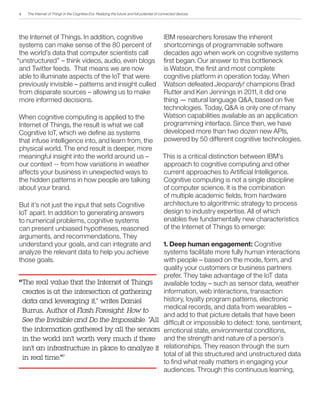 The Internet of Things in the Cognitive Era: Realizing the future and full potential of connected devices
the Internet of Things. In addition, cognitive
systems can make sense of the 80 percent of
the world’s data that computer scientists call
“unstructured” – think videos, audio, even blogs
and Twitter feeds. That means we are now
able to illuminate aspects of the IoT that were
previously invisible – patterns and insight culled
from disparate sources – allowing us to make
more informed decisions.
When cognitive computing is applied to the
Internet of Things, the result is what we call
Cognitive IoT, which we define as systems
that infuse intelligence into, and learn from, the
physical world. The end result is deeper, more
meaningful insight into the world around us –
our context -- from how variations in weather
affects your business in unexpected ways to
the hidden patterns in how people are talking
about your brand.
But it’s not just the input that sets Cognitive
IoT apart. In addition to generating answers
to numerical problems, cognitive systems
can present unbiased hypotheses, reasoned
arguments, and recommendations. They
understand your goals, and can integrate and
analyze the relevant data to help you achieve
those goals.
IBM researchers foresaw the inherent
shortcomings of programmable software
decades ago when work on cognitive systems
first began. Our answer to this bottleneck
is Watson, the first and most complete
cognitive platform in operation today. When
Watson defeated Jeopardy! champions Brad
Rutter and Ken Jennings in 2011, it did one
thing — natural language Q&A, based on five
technologies. Today, Q&A is only one of many
Watson capabilities available as an application
programming interface. Since then, we have
developed more than two dozen new APIs,
powered by 50 different cognitive technologies.
This is a critical distinction between IBM’s
approach to cognitive computing and other
current approaches to Artificial Intelligence.
Cognitive computing is not a single discipline
of computer science. It is the combination
of multiple academic fields, from hardware
architecture to algorithmic strategy to process
design to industry expertise. All of which
enables five fundamentally new characteristics
of the Internet of Things to emerge:
1. Deep human engagement: Cognitive
systems facilitate more fully human interactions
with people – based on the mode, form, and
quality your customers or business partners
prefer. They take advantage of the IoT data
available today – such as sensor data, weather
information, web interactions, transaction
history, loyalty program patterns, electronic
medical records, and data from wearables –
and add to that picture details that have been
difficult or impossible to detect: tone, sentiment,
emotional state, environmental conditions,
and the strength and nature of a person’s
relationships. They reason through the sum
total of all this structured and unstructured data
to find what really matters in engaging your
audiences. Through this continuous learning,
The real value that the Internet of Things
creates is at the intersection of gathering
data and leveraging it,” writes Daniel
Burrus, Author of Flash Foresight: How to
See the Invisible and Do the Impossible. “All
the information gathered by all the sensors
in the world isn’t worth very much if there
isn’t an infrastructure in place to analyze it
in real time.”7
“
4
 