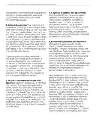 The Internet of Things in the Cognitive Era: Realizing the future and full potential of connected devices
you can offer customers deeper engagements
that deliver greater and greater value, and
become more natural, anticipatory, and
emotionally appropriate.
2. Extended expertise: Your industry’s and
profession’s knowledge is expanding at a rate
faster than anyone can keep up with – journals,
new protocols, new legislation, new practices,
and entire new fields. A clear example is found
in healthcare, where it is estimated that in 1950,
it took 50 years to double the world’s medical
knowledge; by 1980, seven years; and in 2015,
less than three years. Meanwhile, each person
will generate one million gigabytes of health-
related data in his or her lifetime, the equivalent
of about 300 million books.
Cognitive systems are designed to help
your organization keep pace, serving as a
companion to enhance your workforce’s
performance. Because these systems master
the language of professions – the language
of medicine, or retail, or manufacturing – they
can both understand and teach complex
expertise. This reduces the time required for
your employees to become experts.
3. Products and services infused with
cognition: Cognition enables you to introduce
new classes of products and services that
sense, reason, and learn about their users
and the world around them. This is the true
promise of Cognitive IoT, because it allows for
continuous improvement and adaptation, and
for augmentation of capabilities not previously
imagined. This is already happening with cars,
medical devices, appliances, and even toys.
Simply put, where code and data go, cognition
can now follow.
4. Cognitive processes and operations:
Cognition transforms how your company
operates. Business processes infused
with cognitive capabilities capitalize on
the phenomenon of data, from internal
and external sources. This gives them
heightened awareness of workflows, context,
and environment, leading to continuous
learning, better forecasting, and operational
effectiveness – along with decision-making at
the speed of today’s data.
5. Enhanced exploration and discovery:
Ultimately, the most powerful benefit
the Cognitive IoT will deliver is far better
“headlights” into your increasingly volatile and
complex future. Such headlights are becoming
more important, as leaders in all industries
are compelled to place big bets. By applying
cognitive technologies to vast amounts of
data from the Internet of Things, you can
uncover patterns, opportunities, and actionable
hypotheses that would be virtually impossible
to discover using traditional research or
programmable systems alone.
So how does this play out within an industry
context? Imagine a clothing retailer looking
to enhance the in-store customer experience.
Gathering data about online shopping habits
is easy. But in-store behavior has traditionally
been far more difficult to quantify. With
Cognitive IoT, a store can combine traditional
sources of structured data – supply chain,
inventory, RFID tags, and point of sales – with
new sources of less quantifiable information
– in-store foot traffic, social media, and even
weather data – to get a more complete
understanding of customer behavior. A
cognitive system can correlate the data,
identify patterns, and make specific, unbiased
recommendations on everything from store
5
 