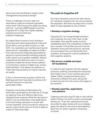 The Internet of Things in the Cognitive Era: Realizing the future and full potential of connected devices
layout and merchandising to supply chain
management and product design.
That’s a challenge in its own right, but
what about scaling to a heavily populated
urban area? Cities across the globe are doing
just that – turning to IBM Research and the
Cognitive IoT to help them better address
pressing environmental and
pollution challenges.
It’s called Green Horizons and it started in
China last year before expanding to India and
South Africa, among other locations, in late
2015. Our scientists use machine learning and
advanced IoT capabilities to ingest and learn
from vast amounts of Big Data generated by
sensors in environmental monitoring stations,
traffic systems and weather satellites. Watson
understands this data and uses it to tune a
predictive model that shows where pollution
is coming from, where it is likely to go, and its
potential effect. That allows city planners to
make informed decisions on how to improve
air quality.
In fact, in the first three quarters of 2015, the
Beijing government was able to achieve a 20
percent reduction in ultra-fine
particulate matter.
Cognitive computing contextualizes the
information generated by the Internet of Things
by allowing more and different data to be
integrated and analyzed. While the decisions it
informs can be automated, most applications
of the technology will work in concert with
human expertise; a kind of powerful, always-on
advisor, reducing the amount of time it takes to
make IoT data actionable.
The path to Cognitive IoT
For many industries, even those with mature
IoT networks, Cognitive IoT can and should be
the aspiration. But there are steps that must be
taken to fully capitalize on this ambition:
• Develop a cognitive strategy
Cognitive IoT can fundamentally transform
your business, but only if the vision is fully
articulated. Your specific goals must be
established within the competitive context of
your markets. Critical data sources must be
identified, along with the products, services,
and processes that can fully benefit from
cognitive. And experts must be available to
train cognitive systems.
• Set secure, scalable and open
IoT foundations
In order to build cognition into the objects,
products, systems, and enterprise resources
that matter, your IT core must be open and
stable. Public, private and hybrid cloud
resources underpin this work, along with
trusted security from the core to the edges of
the network.
• Develop expertise, applications
and solutions
Collecting and securing IoT data is only half the
battle. Putting it to work is where your benefits
will accrue. To do this, applications should
be written to align closely with your strategic
goals, but allow for the kind of serendipitous
discovery for which cognitive computing
is known.
6
 
