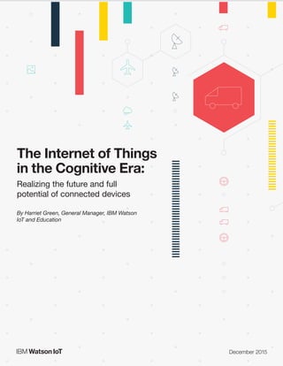 The Internet of Things in the Cognitive Era: Realizing the future and full potential of connected devices
The Internet of Things
in the Cognitive Era:
Realizing the future and full
potential of connected devices
By Harriet Green, General Manager, IBM Watson
IoT and Education
December 2015
 