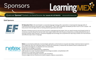 LearningMEXSponsors
EF Education First is the world leader in corporate language training with a specialism in improving the language skills of
multinational businesses and public sector organisations. Over 1,500 companies worldwide put their trust in us for a reason - we
have proven time and again that our training solutions generate real results.
We have a training course to suit all of your business’s language learning needs, from our award-winning cloud-based school, to
immersion courses abroad for learners with more urgent needs. With over45 years of experience, we have perfected the mix of
precision testing, expert teachers, innovative language lab technology and comprehensive reporting to deliver the most efficient
and effective way to learn a language.
Gold Sponsors
¿Quiere ser Sponsor? Contacte con Daniel Ronceros Tel. Gratuito 00 1 877 8614721 dronceros@iirmexico.com
Netex es una empresa dedicada a las tecnologías aplicadas a la formación en el puesto de trabajo. Cubrimos todo el espectro
de la cadena de valor del e-learning: desde la creación de contenidos y el desarrollo de software hasta la implantación de
estructuras tecnológicas y la oferta de servicios avanzados.
Contenidos de catálogo o a medida.
Diseño instruccional, multidispositivo y adaptativo.
LMS basado en la nube: Escenarios Blended, tecnología escalable, compatibilidad xAPI
Sistemas de m-learning a través de Apps.
Servicios avanzados de gestión, técnicos y de consultoría.
Conoce a alguno de los miembros de nuestro equipo y déjanos sorprenderte…
 