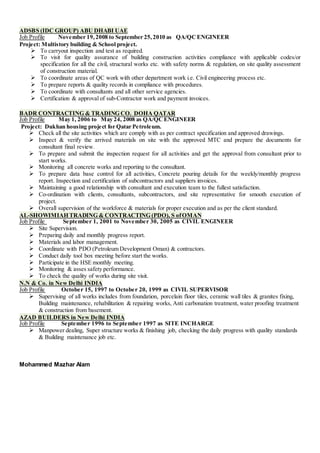 ADSBS (IDC GROUP) ABU DHABI UAE
Job Profile November 19,2008 to September 25,2010 as QA/QCENGINEER
Project: Multistory building & School project.
 To carryout inspection and test as required.
 To visit for quality assurance of building construction activities compliance with applicable codes/or
specification for all the civil, structural works etc. with safety norms & regulation, on site quality assessment
of construction material.
 To coordinate areas of QC work with other department work i.e. Civil engineering process etc.
 To prepare reports & quality records in compliance with procedures.
 To coordinate with consultants and all other service agencies.
 Certification & approval of sub-Contractor work and payment invoices.
BADR CONTRACTING & TRADING CO. DOHA QATAR
Job Profile May 1, 2006 to May 24, 2008 as QA/QCENGINEER
Project: Dukhan housing project for Qatar Petroleum.
 Check all the site activities which are comply with as per contract specification and approved drawings.
 Inspect & verify the arrived materials on site with the approved MTC and prepare the documents for
consultant final review.
 To prepare and submit the inspection request for all activities and get the approval from consultant prior to
start works.
 Monitoring all concrete works and reporting to the consultant.
 To prepare data base control for all activities, Concrete pouring details for the weekly/monthly progress
report. Inspection and certification of subcontractors and suppliers invoices.
 Maintaining a good relationship with consultant and execution team to the fullest satisfaction.
 Co-ordination with clients, consultants, subcontractors, and site representative for smooth execution of
project.
 Overall supervision of the workforce & materials for proper execution and as per the client standard.
AL-SHOWIMIAH TRADING & CONTRACTING (PDO), S ofOMAN
Job Profile September 1, 2001 to November 30, 2005 as CIVIL ENGINEER
 Site Supervision.
 Preparing daily and monthly progress report.
 Materials and labor management.
 Coordinate with PDO (Petroleum Development Oman) & contractors.
 Conduct daily tool box meeting before start the works.
 Participate in the HSE monthly meeting.
 Monitoring & asses safety performance.
 To check the quality of works during site visit.
N.N & Co. in New Delhi INDIA
Job Profile October 15, 1997 to October 20, 1999 as CIVIL SUPERVISOR
 Supervising of all works includes from foundation, porcelain floor tiles, ceramic wall tiles & granites fixing,
Building maintenance, rehabilitation & repairing works, Anti carbonation treatment, water proofing treatment
& construction from basement.
AZAD BUILDERS in New Delhi INDIA
Job Profile September 1996 to September 1997 as SITE INCHARGE
 Manpower dealing, Super structure works & finishing job, checking the daily progress with quality standards
& Building maintenance job etc.
Mohammed Mazhar Alam
 