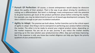 • Pursuit Of Perfection: Of course, a sincere entrepreneur would always be obsessive
about the quality of their product. That is the way to go about striving for excellence in
cutting out a differentiation. But here’s a challenge; many entrepreneurs with the potential
to do great business get stuck at the product perfection phase before entering the market.
For example, you may be determined to launch an AI-based app development company. The
idea is distinct enough as per your incubation evaluation.
• Agility to Adapt: The premise we built above, further branches out to the critical aspect
of agility to adapt. One thing is not to overspend on perfecting your product before entering
the market. The other is to be ready to amend your original product vision, depending on
the market response. You are set on an epic journey if you notice the market steadily
warming up to the new solution your product/service offers. Stay put and keep improving.
But if the response is cold, you know due market diligence can help you figure the priority
quadrant of your product/service.
 