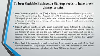 To be a Scalable Business, a Startup needs to have these
characteristics
• Low Customer Acquisition cost (CAC): A highly scalable business achieves a good product
Market fit before scaling. Good Product market fit drives a strong word of mouth growth.
This organic growth helps a startup reduce the customer acquisition cost. In other words,
unless you are creating a new market, scalable businesses does not need massive spending
on marketing and sales.
• Modest upfront investment with fewer incremental costs: Software & Technology is
something that can be replicated and simultaneously used by multiple people. Thousand
and Millions of people can use the same software at very low incremental cost to the
company. The founder typically invests initial money hiring engineers and setting up the
scalable infrastructure. The company has unprecedented profit margins but typically
reinvests a lot back into R&D and continuous product development.
• Huge TAM: It is impossible to scale a business if the market is too small. If the Total
Addressable Market (TAM) is huge, business needs a small slice of that market to be a huge
success. Scalable businesses typically go after large TAM and are backed by VC’s.
 