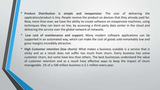 • Product Distribution is simple and inexpensive: The cost of delivering the
application/product is tiny. People receive the product on devices that they already paid for.
Now, more than ever, we have the ability to create software on inexpensive machines, using
techniques they can learn on line, by accessing a third party data center in the cloud and
delivering the service over the global network of networks.
• Low cost of maintenance and support: Many modern software applications can be
supported in an automated way, which can make the cost of goods sold remarkably low and
gross margins incredibly attractive.
• High Customer retention (low churn): What makes a business scalable is a service that is
sticky and as a result does not suffer too much from churn. Every business has some
customer churn, but some have less than others. The best businesses understand the value
of customer retention and as a result have effective ways to keep the impact of churn
manageable. 1% of a 100 million business is $ 1 million every year.
 