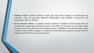 • Platform model: Scalable business usually stay away from owning or warehousing any
inventory. They are generally Network Orchestrators who facilitate transactions and
interactions within a network.
• Strong Network effects: A scalable business should be scalable on both Supply-side and
demand side. Supply-side scalability concerns the ability of a business to use capital, labor
and resources more efficiently as the business grows. Scalability on the demand side, which
is where network effects happen, is created by structuring how customers interact with the
product and with other users of the product.
 