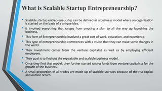 What is Scalable Startup Entrepreneurship?
• Scalable startup entrepreneurship can be defined as a business model where an organization
is started on the basis of a unique idea.
• It involved everything that ranges from creating a plan to all the way up launching the
business.
• This form of Entrepreneurship involved a great sort of work, education, and experience.
• This type of entrepreneurship commences with a vision that they can make some changes in
the world.
• Their investment comes from the venture capitalist as well as by employing efficient
employees.
• Their goal is to find out the repeatable and scalable business model.
• Once they find that model, they further started raising funds from venture capitalists for the
growth of the business.
• A small proportion of all trades are made up of scalable startups because of the risk capital
and outsize return.
 