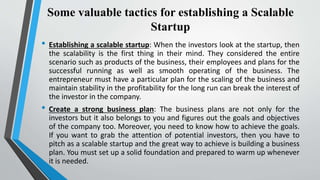 Some valuable tactics for establishing a Scalable
Startup
• Establishing a scalable startup: When the investors look at the startup, then
the scalability is the first thing in their mind. They considered the entire
scenario such as products of the business, their employees and plans for the
successful running as well as smooth operating of the business. The
entrepreneur must have a particular plan for the scaling of the business and
maintain stability in the profitability for the long run can break the interest of
the investor in the company.
• Create a strong business plan: The business plans are not only for the
investors but it also belongs to you and figures out the goals and objectives
of the company too. Moreover, you need to know how to achieve the goals.
If you want to grab the attention of potential investors, then you have to
pitch as a scalable startup and the great way to achieve is building a business
plan. You must set up a solid foundation and prepared to warm up whenever
it is needed.
 