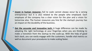 • Invest in human resource: Fail to scale cannot always occur by a wrong
entrepreneur but it is also related to the people who employed. Each
employee of the company has a clear vision for the plan and a vision for
tomorrow also. The human resources you hire for the startup’s journey has
an impact on the durability of the business.
• Get the accurate and innovative tech: A huge difference can be made by
adopting the right technology at your fingertips when you are thinking to
make a transition from the startup to the scale-up. With the help of good
tech stack, you can easily engage with the customers, handle vital metrics as
well as document your procedures to make scaling faster.
 