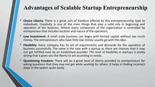 Advantages of Scalable Startup Entrepreneurship
• Choice Liberty: There is a great sort of freedom offered by this entrepreneurship type to
individuals. Creativity is one of the main things that play a solid role in beginning and
operation of the business. Almost every component of the organization is controlled by
entrepreneur that includes location and nature of the operation.
• Low Investment: A small scale business can begin with limited capital without too much
money. The entrepreneurs who have little low money usually go with this idea.
• Flexibility: Every company has its set of requirements and demands for the operation of
business successfully. The same is the case with a startup as there are chances that it may
not get fulfilled even by an established provider. The level of flexibility in startups is pretty
strong that it gives you the liberty to set according to needs.
• Questioning Freedom: There will be a great level of liberty provided to entrepreneurs for
asking questions that they may not get while working for others. It helps in finding incorrect
steps in the system quite easily.
 
