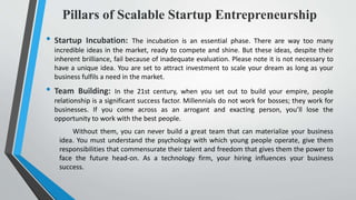 Pillars of Scalable Startup Entrepreneurship
• Startup Incubation: The incubation is an essential phase. There are way too many
incredible ideas in the market, ready to compete and shine. But these ideas, despite their
inherent brilliance, fail because of inadequate evaluation. Please note it is not necessary to
have a unique idea. You are set to attract investment to scale your dream as long as your
business fulfils a need in the market.
• Team Building: In the 21st century, when you set out to build your empire, people
relationship is a significant success factor. Millennials do not work for bosses; they work for
businesses. If you come across as an arrogant and exacting person, you’ll lose the
opportunity to work with the best people.
Without them, you can never build a great team that can materialize your business
idea. You must understand the psychology with which young people operate, give them
responsibilities that commensurate their talent and freedom that gives them the power to
face the future head-on. As a technology firm, your hiring influences your business
success.
 
