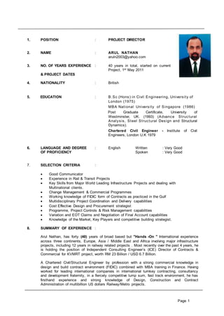 Page 1
1. POSITION : PROJECT DIRECTOR
2. NAME : ARUL NATHAN
aruln2003@yahoo.com
3. NO. OF YEARS EXPERIENCE : 40 years in total, started on current
Project, 1st May 2011
& PROJECT DATES
4. NATIONALITY : British
5. EDUCATION : B.Sc (Hons) in Civil Engineering, University of
London (1975)
MBA National University of Singapore (1986)
Post Graduate Certificate, University of
Westminster, UK. (1993) (Advance Structural
Analysis, Steel Structural Design and Structural
Dynamics).
Chartered Civil Engineer - Institute of Civil
Engineers, London U.K 1979
6. LANGUAGE AND DEGREE : English Written : Very Good
OF PROFICIENCY Spoken : Very Good
7. SELECTION CRITERIA :
 Good Communicator
 Experience in Rail & Transit Projects
 Key Skills from Major World Leading Infrastructure Projects and dealing with
Multinational clients.
 Change Management & Commercial Programmes
 Working knowledge of FIDIC form of Contracts as practiced in the Gulf
 Multidisciplinary Project Coordination and Delivery capabilities
 Cost Effective Design and Procurement strategist
 Programme, Project Controls & Risk Management capabilities
 Variation and EOT Claims and Negotiation of Final Account capabilities
 Knowledge of the Market, Key Players and competitive building strategist.
8. SUMMARY OF EXPERIENCE :
Arul Nathan, has forty (40) years of broad based but "Hands -On " International experience
across three continents, Europe, Asia / Middle East and Africa involving major infrastructure
projects, including 12 years in railway related projects . Most recently over the past 4 years, he
is holding the position of Independent Consulting Engineer’s (ICE) Director of Contracts &
Commercial for KVMRT project, worth RM 23 Billion / USD 6.7 Billion.
A Chartered Civil/Structural Engineer by profession with a strong commercial knowledge in
design and build contract environment (FIDIC) combined with MBA training in Finance. Having
worked for leading international companies in international turnkey contracting, consultancy
and development fraternity, in a fiercely competitive lump sum, fast track environment, he has
firsthand experience and strong knowledge of Design, Construction and Contract
Administration of multibillion US dollars Railway/Metro projects.
 