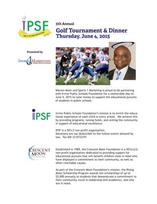 5th Annual
Golf Tournament & Dinner
Thursday, June 4, 2015
Presented by
Irvine Public Schools Foundation’s mission is to enrich the educa-
tional experience of each child in every school. We achieve this
by providing programs, raising funds, and uniting the community
in support of educational excellence.
IPSF is a 501c3 non-profit organization.
Donations are tax deductible to the fullest extent allowed by
law. Tax ID# 33-0733191
Established in 1989, the Crescent Moon Foundation is a 501(c)(3)
non-profit organization dedicated to providing support for
educational pursuits that will benefit children most in need who
have displayed a commitment to their community, as well as
other charitable causes.
As part of the Crescent Moon Foundation’s mission, the Rising
Moon Scholarship Program awards ten scholarships of up to
$5,000 annually to students that demonstrate a commitment to
their community, excel in leadership and academics, and who
are in need.
Warren Moon and Sports 1 Marketing is proud to be partnering
with Irvine Public Schools Foundation for a memorable day on
June 4, 2015 to raise money to support the educational pursuits
of students in public schools.
 