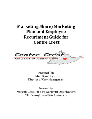 1	
	
	
	
	
	
	
Marketing	Share/Marketing	
Plan	and	Employee	
Recuriment	Guide	for		
	Centre	Crest					
	
	
	
Prepared for:
Mrs. Dana Keeler
Director of Care Management
Prepared by:
Students Consulting for Nonprofit Organizations
The Pennsylvania State University
 
