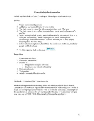 12	
Future Outlook/Implementation
Include a website link to Centre Crest in your Bio and your mission statement.
Twitter:
1. Create username and password
2. Add photo and name of Centre Crest to profile
3. Top right corner is a icon that allows you to write a post. (The icon
4. Top right corner is an eyeglass icon that allows you to search other people’s
profiles
5. A (#) Hashtag is a link to other posts that have similar interests and ideas as to
what you are searching ...For Example you can search #nursinghome
#statecollege #bellefonte and those locations will link you to other people
tweeting about the same thing
6. Follow other nursing homes, Penn State, the county, non profits etc, Gradually
people will follow back.
7. To follow people click on this icon
Tweet Ideas:
1. Event dates and times
2. Fundraiser information
3. Pictures of…
o The patients doing the activities
o Employees and patients interacting
4. Motivational quotes
5. Testimonials
6. Articles on medical breakthroughs
Facebook - Evaluation of the Centre Crest site
After discussing the benefits of having active and interactive social media profiles,
Centre Crest has made over 4 posts in the month of march, each having over 10 likes a
piece, and having organic interest in the form of comments and shares. An example of
this can be seen in a request for new nursing staff. This kind of endorsement will go a
long way, and is COST FREE. The example of this can be seen below:
 