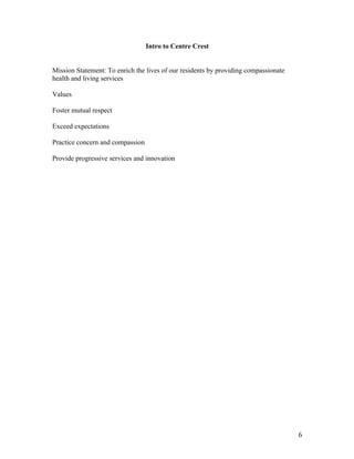 6	
Intro to Centre Crest
Mission Statement: To enrich the lives of our residents by providing compassionate
health and living services
Values
Foster mutual respect
Exceed expectations
Practice concern and compassion
Provide progressive services and innovation
 