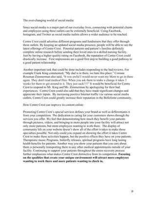 8	
The ever-changing world of social media:
Since social media is a major part of our everyday lives, connecting with potential clients
and employees using these outlets can be extremely beneficial. Using Facebook,
Instagram, and Twitter as social media outlets allows a wider audience to be reached.
Centre Crest could advertise different programs and fundraisers that they offer through
these outlets. By keeping an updated social media presence, people will be able to see the
latest offerings of Centre Crest. Potential patients and patient’s families definitely
complete online research before sending their loved ones to a skilled nursing facility.
Just by having a higher quality rating on Facebook, the reputation of Centre Crest could
drastically increase. First impressions are a good first step to building a good pathway to
a good patient relationship.
Another important task that could be done includes responding to the bad reviews. For
example Frank King commented, “My dad is in there, we hate this place.” Corinne
Rossman Zimmerman also said, “It was awful I would never want my Mom to go in there
again. They don't read medical files. When you ask them to make a change it takes 3
weeks for them to get around to it. They just suck!!!!” It would be beneficial for Centre
Crest to respond to Mr. King and Ms. Zimmerman by apologizing for their bad
experiences. Centre Crest could also add that they have made significant changes and
appreciate their inputs. By increasing positive Internet traffic via various social media
outlets, Centre Crest could greatly increase their reputation in the Bellefonte community.
How Centre Crest can improve its content online:
Promoting Centre Crest’s special services defines your brand as well as differentiates it
from your competition. The dedication to caring for your customers shows through the
services you offer. We feel that demonstrating how much they benefit your patients
through pictures, videos, and bringing in more people into your facility will attract not
only more patients, but more employees wanting to work there. The display of
community life on your website doesn’t show all of the effort it takes to make these
specialties possible. Not only could you expand on showing the effort it takes Centre
Crest to make these activities happen, but the positive effects they have on your patients.
Therapeutic music Programs, butterfly releases, spiritual programs have long lasting
health benefits for patients. Another way you show your patients that you care about
them is personally transporting them to any other medical appointments outside of your
facility. Continuing to support your patients throughout the entire recovery process
further emphasizes what makes Centre Crest distinctive from its competition. Focusing
on the qualities that create your unique environment will attract more employees
wanting to work there and more patients wanting to check in.
 
