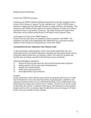 9	
Helping increase fundraising:
Centre Crest THON Involvement:
Fundraising for THON within the Skilled nursing facility and in the community allows
Centre Crest to become a “sponsor” for the weekend event. A gift to THON means a
donation to support the Four Diamonds (Honesty, Courage, Wisdom, and Strength). This
connection with THON will also improve the morale of patients at Centre Crest which is
a paramount factor in the journey of recovery. By simply having local students from
Penn State visit the skilled nursing facility it will bring a smile to patient’s faces.
An Example of a Centre Crest THON Initiative:
Centre Crest can create their own foundation, which can partner with THON. The
foundation can tailor to the fundamentals that THON believes in and start an annual
fundraiser where 20 percent of the profits go to Penn State THON.
Turning Referrals Into Admissions (The Ultimate Goal):
To develop strategic marketing plans, Centre Crest should expand their sales and
marketing activities to include the physicians, therapists and other professionals who are
treating the elderly patients they are looking to attract. This entails the hospitals and
facilities they are already associated with and future sources of referrals.
NEED OF REFERRAL SOURCES
1) Deliver the best care that meets the clinical and functional needs of patients.
2) Reduce patients' risk for injury and re-hospitalization.
3) Quickly turn around referrals.
4) Follow post-surgical protocols.
5) Seek opportunities to grow business.
Example-
Create a postcard to inform referral sources about new programs and services. It would
also be beneficial to write a fact sheet that outlines unique programs, capabilities and
important information about services offered and distribute it to key departments in the
hospital that are treating most of Centre Crest’s patients. The best way to do this would
be drop them off in person. In addition, following up with information on their patients'
progress and recovery via summary report for physicians and case managers will make
Centre Crest more reliable for future referrals.
 