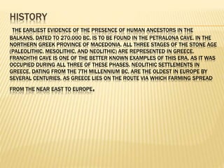 HISTORY
THE EARLIEST EVIDENCE OF THE PRESENCE OF HUMAN ANCESTORS IN THE
BALKANS, DATED TO 270,000 BC, IS TO BE FOUND IN THE PETRALONA CAVE, IN THE
NORTHERN GREEK PROVINCE OF MACEDONIA. ALL THREE STAGES OF THE STONE AGE
(PALEOLITHIC, MESOLITHIC, AND NEOLITHIC) ARE REPRESENTED IN GREECE.
FRANCHTHI CAVE IS ONE OF THE BETTER KNOWN EXAMPLES OF THIS ERA, AS IT WAS
OCCUPIED DURING ALL THREE OF THESE PHASES. NEOLITHIC SETTLEMENTS IN
GREECE, DATING FROM THE 7TH MILLENNIUM BC, ARE THE OLDEST IN EUROPE BY
SEVERAL CENTURIES, AS GREECE LIES ON THE ROUTE VIA WHICH FARMING SPREAD
FROM THE NEAR EAST TO EUROPE.