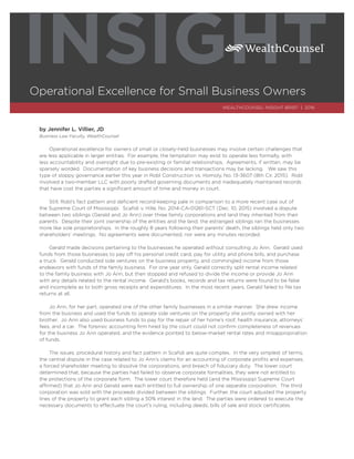 by Jennifer L. Villier, JD
Business Law Faculty, WealthCounsel
Operational excellence for owners of small or closely-held businesses may involve certain challenges that
are less applicable in larger entities. For example, the temptation may exist to operate less formally, with
less accountability and oversight due to pre-existing or familial relationships. Agreements, if written, may be
sparsely worded. Documentation of key business decisions and transactions may be lacking. We saw this
type of sloppy governance earlier this year in Robl Construction vs. Homoly, No. 13-3607 (8th Cir. 2015). Robl
involved a two-member LLC with poorly drafted governing documents and inadequately maintained records
that have cost the parties a signiﬁcant amount of time and money in court.
Still, Robl’s fact pattern and deﬁcient record-keeping pale in comparison to a more recent case out of
the Supreme Court of Mississippi. Scaﬁdi v. Hille, No. 2014-CA-01261-SCT (Dec. 10, 2015) involved a dispute
between two siblings (Gerald and Jo Ann) over three family corporations and land they inherited from their
parents. Despite their joint ownership of the entities and the land, the estranged siblings ran the businesses
more like sole proprietorships. In the roughly 8 years following their parents’ death, the siblings held only two
shareholders’ meetings. No agreements were documented, nor were any minutes recorded.
Gerald made decisions pertaining to the businesses he operated without consulting Jo Ann. Gerald used
funds from those businesses to pay off his personal credit card, pay for utility and phone bills, and purchase
a truck. Gerald conducted side ventures on the business property, and commingled income from those
endeavors with funds of the family business. For one year only, Gerald correctly split rental income related
to the family business with Jo Ann, but then stopped and refused to divide the income or provide Jo Ann
with any details related to the rental income. Gerald’s books, records and tax returns were found to be false
and incomplete as to both gross receipts and expenditures. In the most recent years, Gerald failed to ﬁle tax
returns at all.
Jo Ann, for her part, operated one of the other family businesses in a similar manner. She drew income
from the business and used the funds to operate side ventures on the property she jointly owned with her
brother. Jo Ann also used business funds to pay for the repair of her home’s roof, health insurance, attorneys’
fees, and a car. The forensic accounting ﬁrm hired by the court could not conﬁrm completeness of revenues
for the business Jo Ann operated, and the evidence pointed to below-market rental rates and misappropriation
of funds.
The issues, procedural history and fact pattern in Scaﬁdi are quite complex. In the very simplest of terms,
the central dispute in the case related to Jo Ann’s claims for an accounting of corporate proﬁts and expenses,
a forced shareholder meeting to dissolve the corporations, and breach of ﬁduciary duty. The lower court
determined that, because the parties had failed to observe corporate formalities, they were not entitled to
the protections of the corporate form. The lower court therefore held (and the Mississippi Supreme Court
affirmed) that Jo Ann and Gerald were each entitled to full ownership of one separate corporation. The third
corporation was sold with the proceeds divided between the siblings. Further, the court adjusted the property
lines of the property to grant each sibling a 50% interest in the land. The parties were ordered to execute the
necessary documents to effectuate the court’s ruling, including deeds, bills of sale and stock certiﬁcates.
Operational Excellence for Small Business Owners
INSIGHT
WEALTHCOUNSEL INSIGHT BRIEF | 2016
 