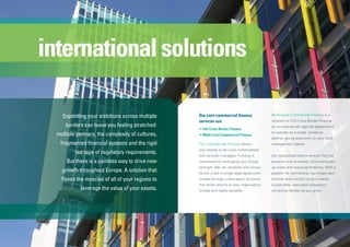 internationalsolutions
Expanding your ambitions across multiple
borders can leave you feeling stretched:
multiple partners, the complexity of cultures,
fragmented financial systems and the rigid
red tape of regulatory requirements.
But there is a painless way to drive new
growth throughout Europe. A solution that
flexes the muscles of all of your regions to
leverage the value of your assets.
Our core commercial finance
services are:
•	Full Cross-Border Finance
•	Multi-Local Commercial Finance
Full Cross-Border Finance allows
your assets to be cross-collateralised
and centrally managed. Funding is
maximised by leveraging your Group
strength. We can establish one Group
facility under a single legal agreement,
funded through a lead agent structure
that lends directly to your organisation.
Simple and highly versatile.
Multi-Local Commercial Finance is a
variation to Full Cross-Border Finance
as we oversee all regional agreements
to operate as a single, joined-up
partner, giving autonomy to your local
management teams.
Our specialised teams ensure that the
process runs smoothly, minimising set-
up costs and reducing timelines. With a
passion for partnership, we shape each
solution and mould it to your needs.
Sustainable, seamless integration,
remaining flexible as you grow.
 