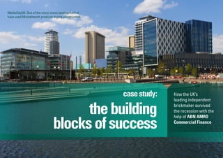 thebuilding
blocksofsuccess
casestudy:
MediaCityUK: One of the many iconic landmarks that
have used Michelmersh products during construction
How the UK’s
leading independent
brickmaker survived
the recession with the
help of ABN AMRO
Commercial Finance
 